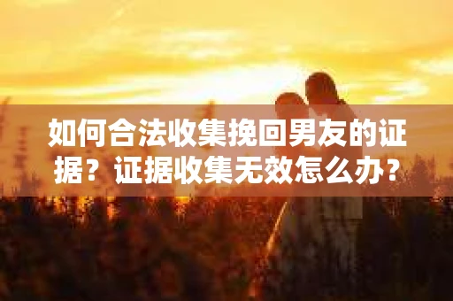 如何合法收集挽回男友的证据？证据收集无效怎么办？