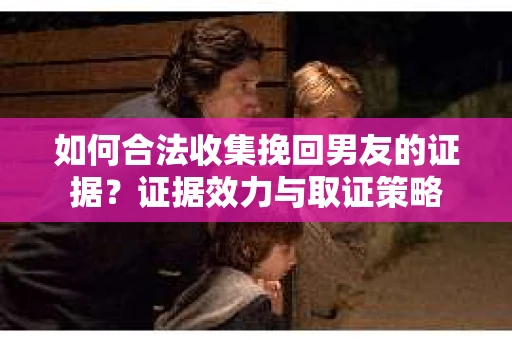 如何合法收集挽回男友的证据？证据效力与取证策略