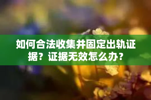 如何合法收集并固定出轨证据？证据无效怎么办？