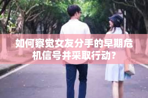 如何察觉女友分手的早期危机信号并采取行动？