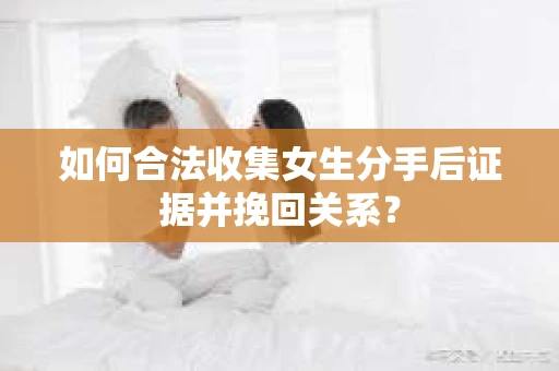 如何合法收集女生分手后证据并挽回关系？