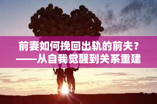 前妻如何挽回出轨的前夫？——从自我觉醒到关系重建的全面指南