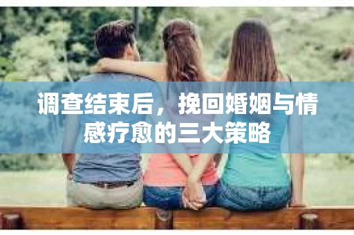 调查结束后，挽回婚姻与情感疗愈的三大策略