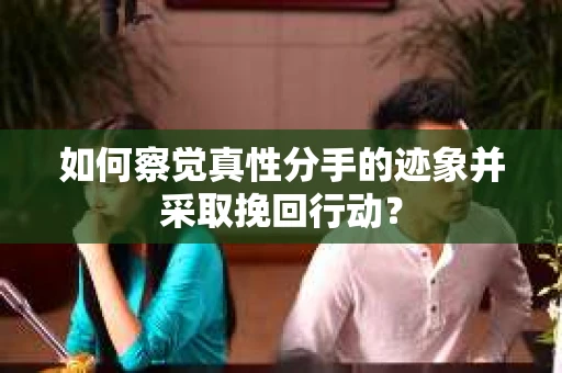 如何察觉真性分手的迹象并采取挽回行动？