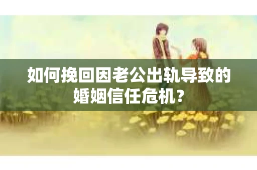 如何挽回因老公出轨导致的婚姻信任危机？