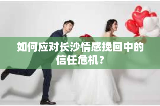 如何应对长沙情感挽回中的信任危机？