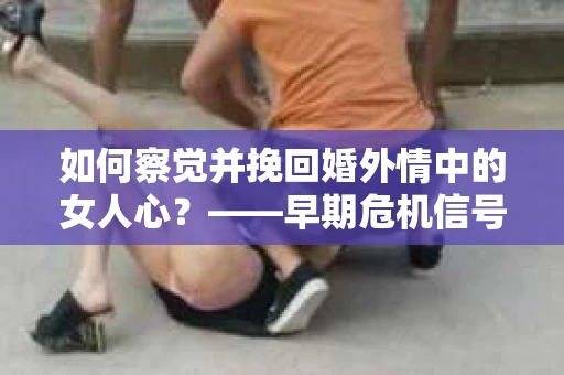 如何察觉并挽回婚外情中的女人心？——早期危机信号与干预策略