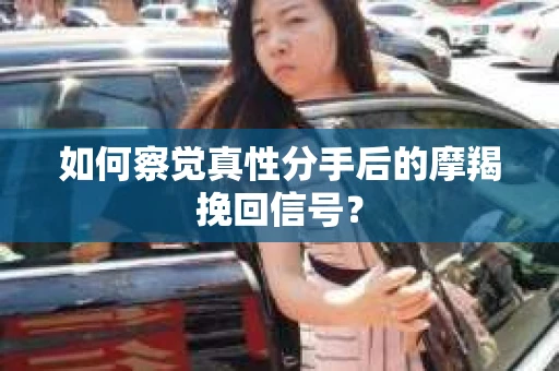 如何察觉真性分手后的摩羯挽回信号？
