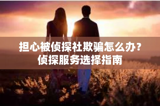 担心被侦探社欺骗怎么办？侦探服务选择指南