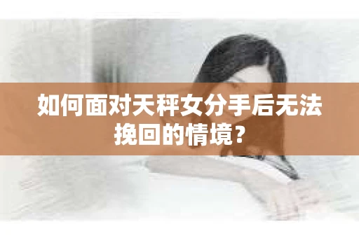 如何面对天秤女分手后无法挽回的情境？