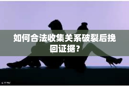 如何合法收集关系破裂后挽回证据？