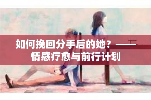 如何挽回分手后的她？——情感疗愈与前行计划