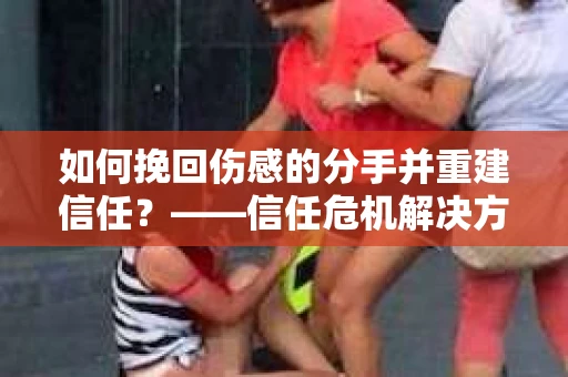 如何挽回伤感的分手并重建信任？——信任危机解决方案