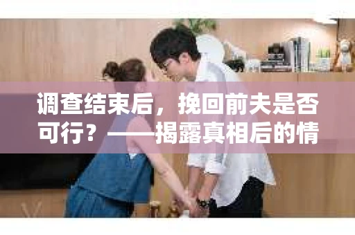 调查结束后，挽回前夫是否可行？——揭露真相后的情感疗愈与人生决策