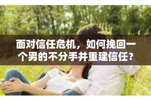 面对信任危机，如何挽回一个男的不分手并重建信任？