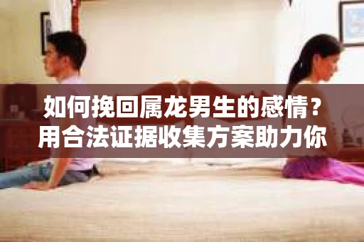 如何挽回属龙男生的感情？用合法证据收集方案助力你的努力？