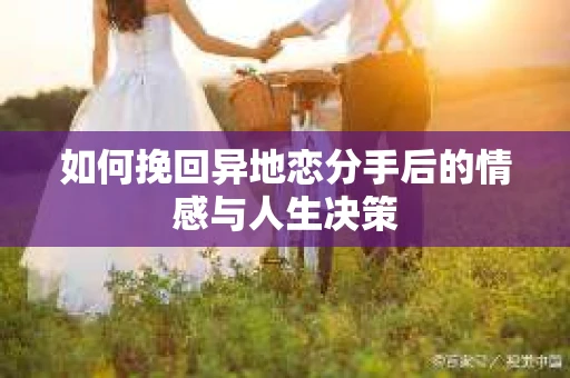 如何挽回异地恋分手后的情感与人生决策