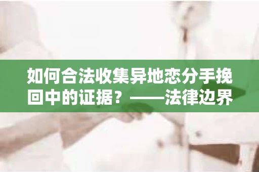 如何合法收集异地恋分手挽回中的证据？——法律边界内的取证策略