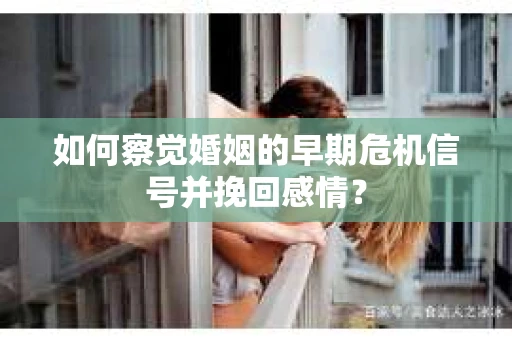 如何察觉婚姻的早期危机信号并挽回感情？