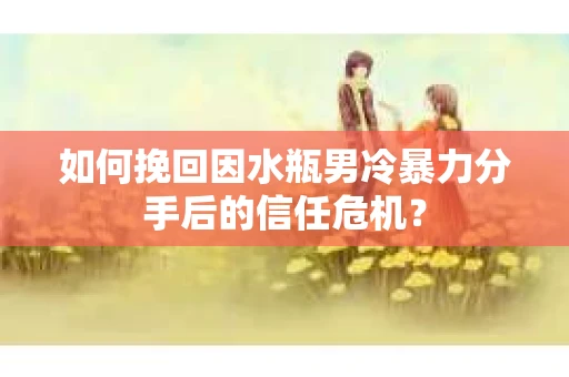 如何挽回因水瓶男冷暴力分手后的信任危机？