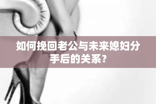 如何挽回老公与未来媳妇分手后的关系？