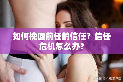 如何挽回前任的信任？信任危机怎么办？